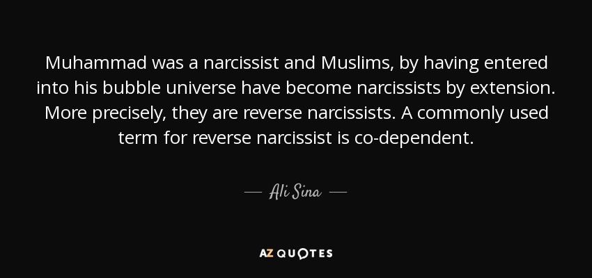 Muhammad was a narcissist and Muslims, by having entered into his bubble universe have become narcissists by extension. More precisely, they are reverse narcissists. A commonly used term for reverse narcissist is co-dependent. - Ali Sina