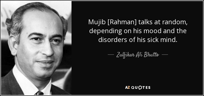 Mujib [Rahman] talks at random, depending on his mood and the disorders of his sick mind. - Zulfikar Ali Bhutto
