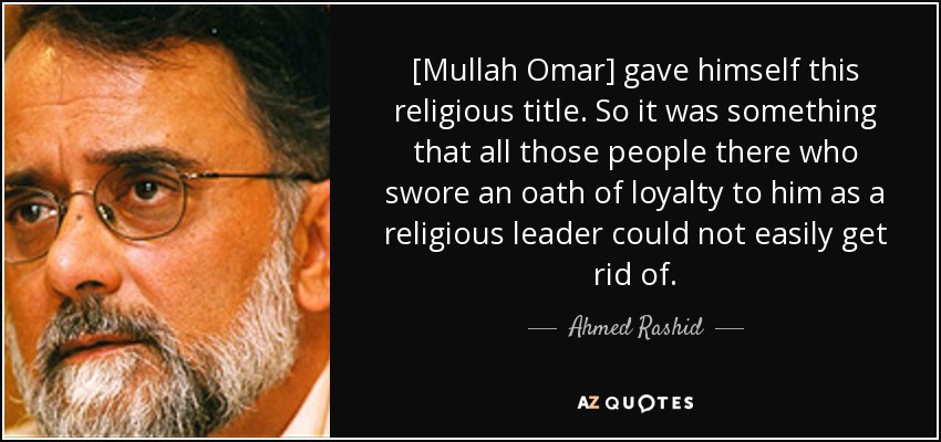 [Mullah Omar] gave himself this religious title. So it was something that all those people there who swore an oath of loyalty to him as a religious leader could not easily get rid of. - Ahmed Rashid