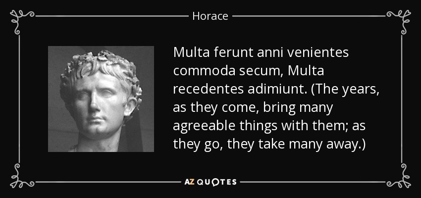 Multa ferunt anni venientes commoda secum, Multa recedentes adimiunt. (The years, as they come, bring many agreeable things with them; as they go, they take many away.) - Horace