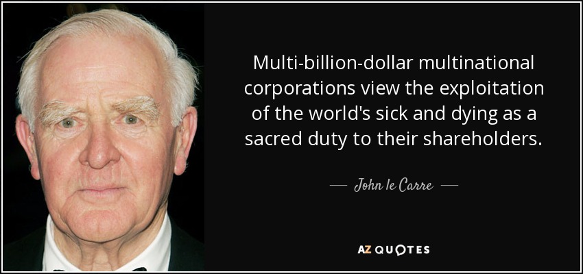 Multi-billion-dollar multinational corporations view the exploitation of the world's sick and dying as a sacred duty to their shareholders. - John le Carre