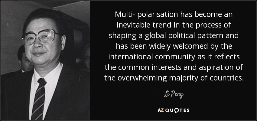 Multi- polarisation has become an inevitable trend in the process of shaping a global political pattern and has been widely welcomed by the international community as it reflects the common interests and aspiration of the overwhelming majority of countries. - Li Peng