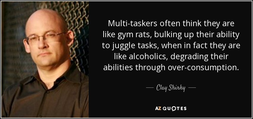 Multi-taskers often think they are like gym rats, bulking up their ability to juggle tasks, when in fact they are like alcoholics, degrading their abilities through over-consumption. - Clay Shirky