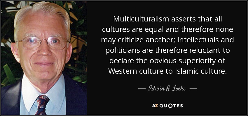 Multiculturalism asserts that all cultures are equal and therefore none may criticize another; intellectuals and politicians are therefore reluctant to declare the obvious superiority of Western culture to Islamic culture. - Edwin A. Locke