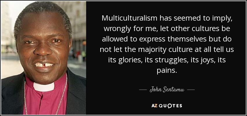 Multiculturalism has seemed to imply, wrongly for me, let other cultures be allowed to express themselves but do not let the majority culture at all tell us its glories, its struggles, its joys, its pains. - John Sentamu