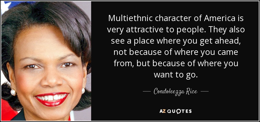 Multiethnic character of America is very attractive to people. They also see a place where you get ahead, not because of where you came from, but because of where you want to go. - Condoleezza Rice