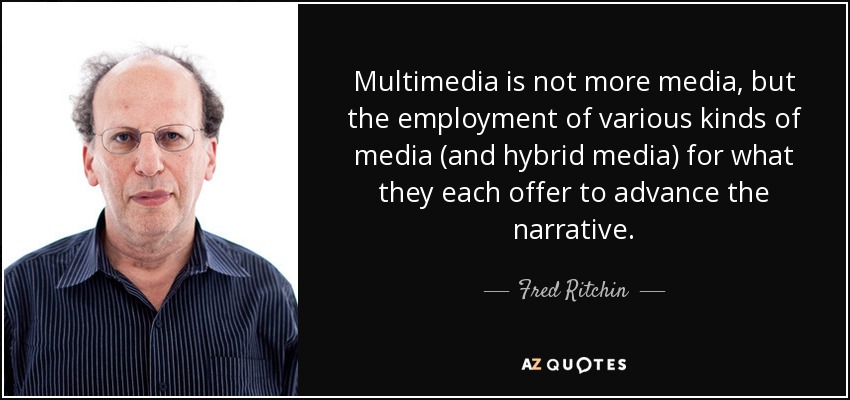Multimedia is not more media, but the employment of various kinds of media (and hybrid media) for what they each offer to advance the narrative. - Fred Ritchin