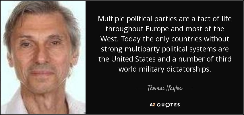 Multiple political parties are a fact of life throughout Europe and most of the West. Today the only countries without strong multiparty political systems are the United States and a number of third world military dictatorships. - Thomas Naylor
