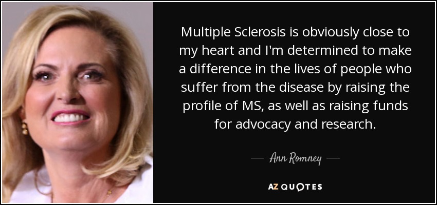 Multiple Sclerosis is obviously close to my heart and I'm determined to make a difference in the lives of people who suffer from the disease by raising the profile of MS, as well as raising funds for advocacy and research. - Ann Romney