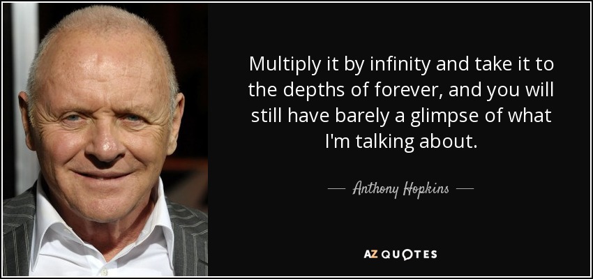 Multiply it by infinity and take it to the depths of forever, and you will still have barely a glimpse of what I'm talking about. - Anthony Hopkins
