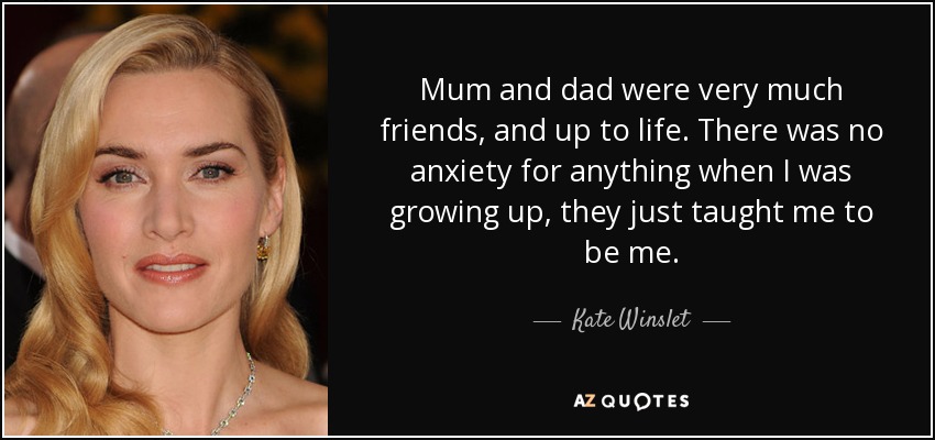 Mum and dad were very much friends, and up to life. There was no anxiety for anything when I was growing up, they just taught me to be me. - Kate Winslet
