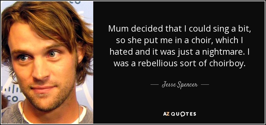 Mum decided that I could sing a bit, so she put me in a choir, which I hated and it was just a nightmare. I was a rebellious sort of choirboy. - Jesse Spencer