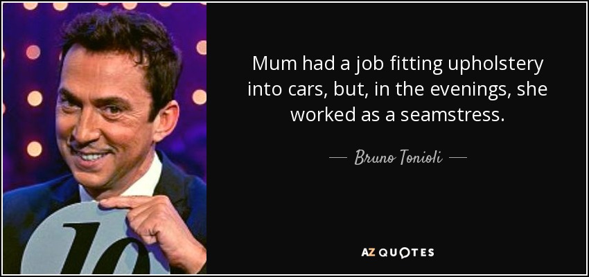 Mum had a job fitting upholstery into cars, but, in the evenings, she worked as a seamstress. - Bruno Tonioli