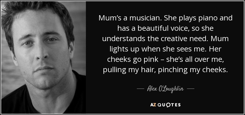 Mum’s a musician. She plays piano and has a beautiful voice, so she understands the creative need. Mum lights up when she sees me. Her cheeks go pink – she’s all over me, pulling my hair, pinching my cheeks. - Alex O'Loughlin