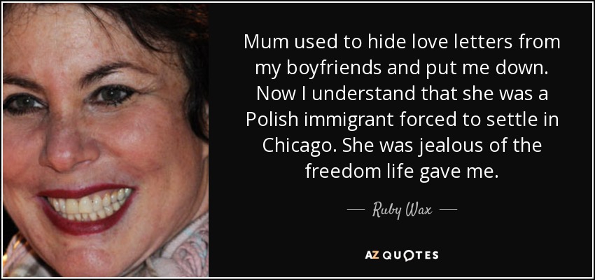 Mum used to hide love letters from my boyfriends and put me down. Now I understand that she was a Polish immigrant forced to settle in Chicago. She was jealous of the freedom life gave me. - Ruby Wax