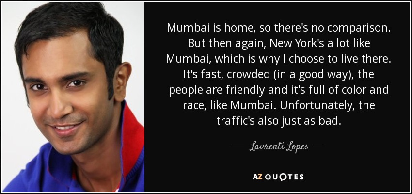 Mumbai is home, so there's no comparison. But then again, New York's a lot like Mumbai, which is why I choose to live there. It's fast, crowded (in a good way), the people are friendly and it's full of color and race, like Mumbai. Unfortunately, the traffic's also just as bad. - Lavrenti Lopes