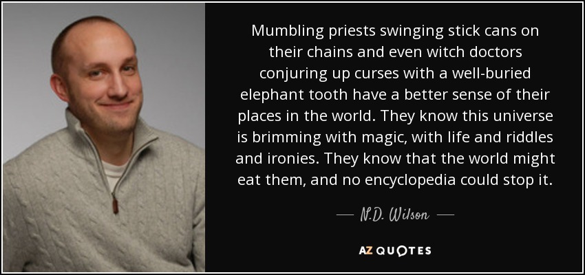 Mumbling priests swinging stick cans on their chains and even witch doctors conjuring up curses with a well-buried elephant tooth have a better sense of their places in the world. They know this universe is brimming with magic, with life and riddles and ironies. They know that the world might eat them, and no encyclopedia could stop it. - N.D. Wilson