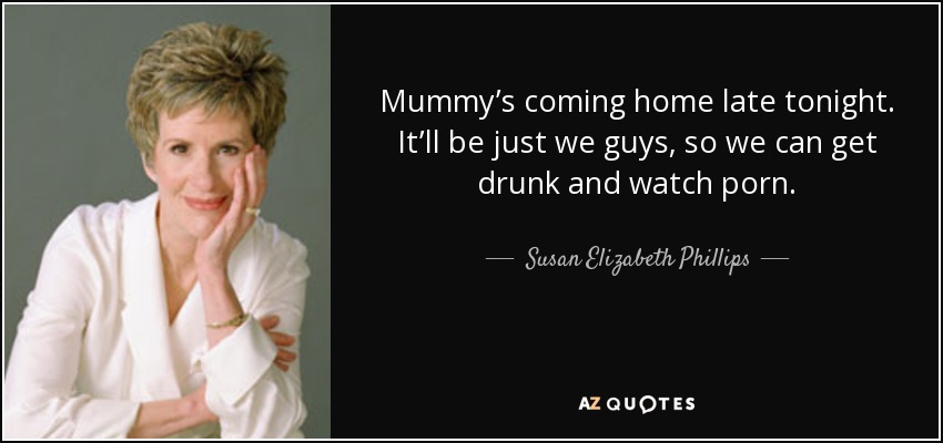 Mummy’s coming home late tonight. It’ll be just we guys, so we can get drunk and watch porn. - Susan Elizabeth Phillips
