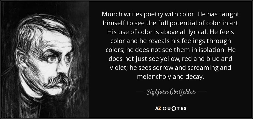 Munch writes poetry with color. He has taught himself to see the full potential of color in art His use of color is above all lyrical. He feels color and he reveals his feelings through colors; he does not see them in isolation. He does not just see yellow, red and blue and violet; he sees sorrow and screaming and melancholy and decay. - Sigbjørn Obstfelder