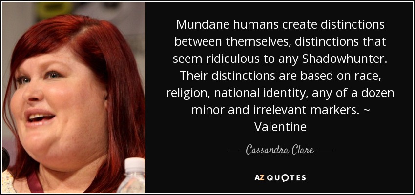 Mundane humans create distinctions between themselves, distinctions that seem ridiculous to any Shadowhunter. Their distinctions are based on race, religion, national identity, any of a dozen minor and irrelevant markers. ~ Valentine - Cassandra Clare