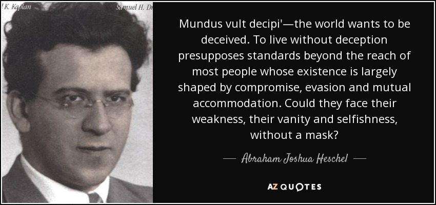 Mundus vult decipi'—the world wants to be deceived. To live without deception presupposes standards beyond the reach of most people whose existence is largely shaped by compromise, evasion and mutual accommodation. Could they face their weakness, their vanity and selfishness, without a mask? - Abraham Joshua Heschel