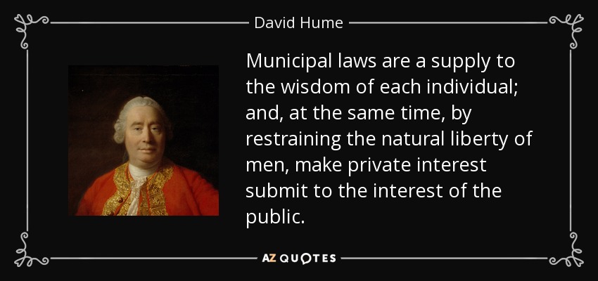 Municipal laws are a supply to the wisdom of each individual; and, at the same time, by restraining the natural liberty of men, make private interest submit to the interest of the public. - David Hume