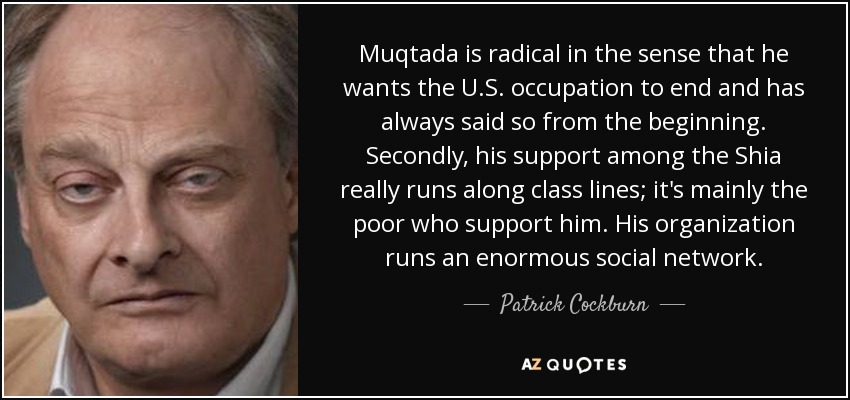 Muqtada is radical in the sense that he wants the U.S. occupation to end and has always said so from the beginning. Secondly, his support among the Shia really runs along class lines; it's mainly the poor who support him. His organization runs an enormous social network. - Patrick Cockburn