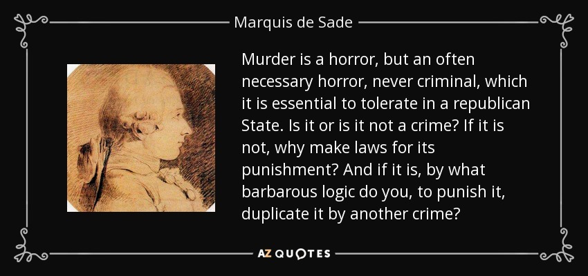 Murder is a horror, but an often necessary horror, never criminal, which it is essential to tolerate in a republican State. Is it or is it not a crime? If it is not, why make laws for its punishment? And if it is, by what barbarous logic do you, to punish it, duplicate it by another crime? - Marquis de Sade