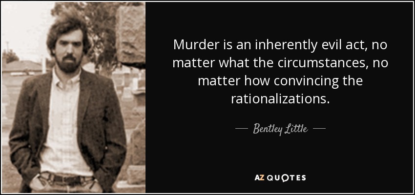 Murder is an inherently evil act, no matter what the circumstances, no matter how convincing the rationalizations. - Bentley Little