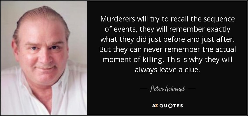 Murderers will try to recall the sequence of events, they will remember exactly what they did just before and just after. But they can never remember the actual moment of killing. This is why they will always leave a clue. - Peter Ackroyd