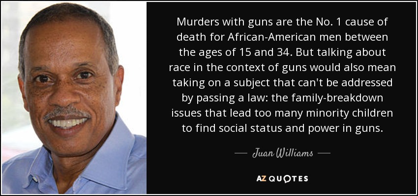 Murders with guns are the No. 1 cause of death for African-American men between the ages of 15 and 34. But talking about race in the context of guns would also mean taking on a subject that can't be addressed by passing a law: the family-breakdown issues that lead too many minority children to find social status and power in guns. - Juan Williams