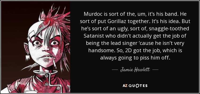 Murdoc is sort of the, um, it’s his band. He sort of put Gorillaz together. It’s his idea. But he’s sort of an ugly, sort of, snaggle-toothed Satanist who didn’t actually get the job of being the lead singer ‘cause he isn’t very handsome. So, 2D got the job, which is always going to piss him off. - Jamie Hewlett