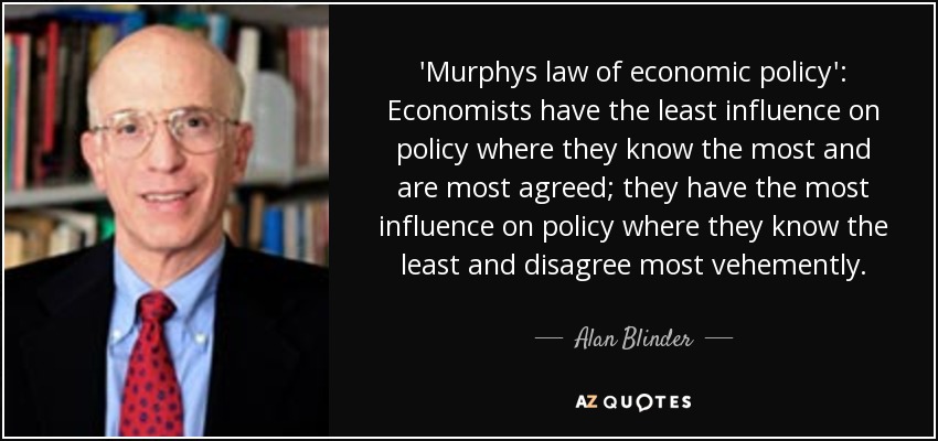 'Murphys law of economic policy': Economists have the least influence on policy where they know the most and are most agreed; they have the most influence on policy where they know the least and disagree most vehemently. - Alan Blinder