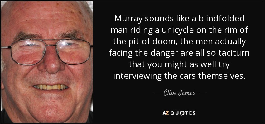 Murray sounds like a blindfolded man riding a unicycle on the rim of the pit of doom, the men actually facing the danger are all so taciturn that you might as well try interviewing the cars themselves. - Clive James