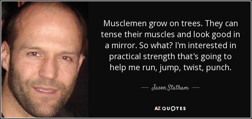Musclemen grow on trees. They can tense their muscles and look good in a mirror. So what? I'm interested in practical strength that's going to help me run, jump, twist, punch. - Jason Statham
