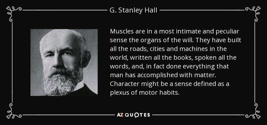 Muscles are in a most intimate and peculiar sense the organs of the will. They have built all the roads, cities and machines in the world, written all the books, spoken all the words, and, in fact done everything that man has accomplished with matter. Character might be a sense defined as a plexus of motor habits. - G. Stanley Hall