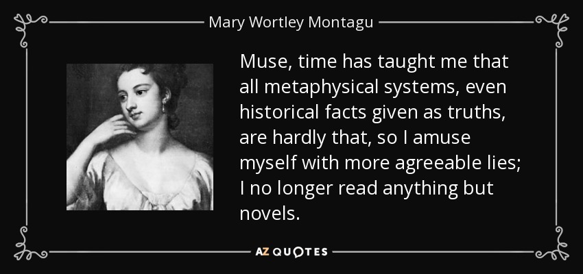 Muse, time has taught me that all metaphysical systems, even historical facts given as truths, are hardly that, so I amuse myself with more agreeable lies; I no longer read anything but novels. - Mary Wortley Montagu