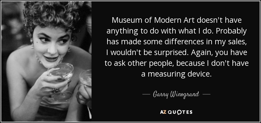Museum of Modern Art doesn't have anything to do with what I do. Probably has made some differences in my sales, I wouldn't be surprised. Again, you have to ask other people, because I don't have a measuring device. - Garry Winogrand