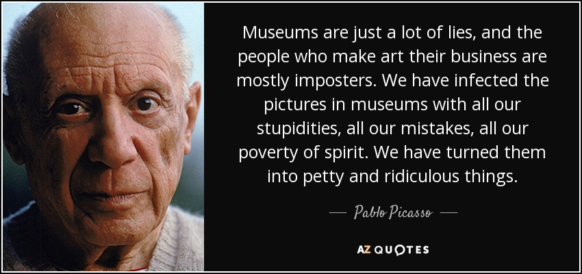 Museums are just a lot of lies, and the people who make art their business are mostly imposters. We have infected the pictures in museums with all our stupidities, all our mistakes, all our poverty of spirit. We have turned them into petty and ridiculous things. - Pablo Picasso