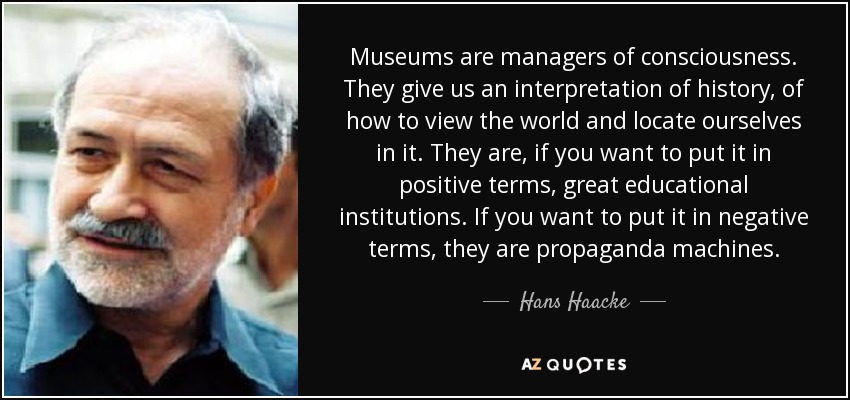 Museums are managers of consciousness. They give us an interpretation of history, of how to view the world and locate ourselves in it. They are, if you want to put it in positive terms, great educational institutions. If you want to put it in negative terms, they are propaganda machines. - Hans Haacke