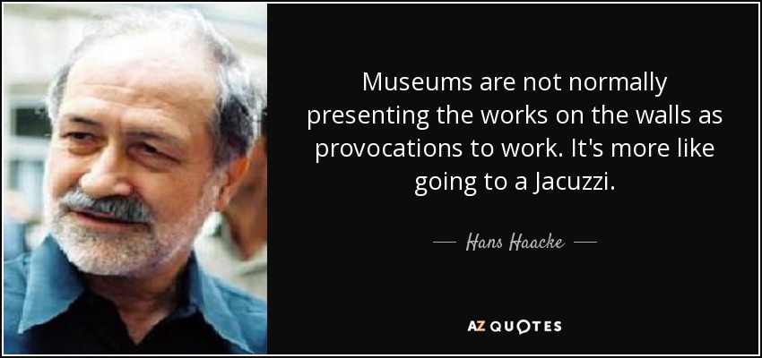 Museums are not normally presenting the works on the walls as provocations to work. It's more like going to a Jacuzzi. - Hans Haacke