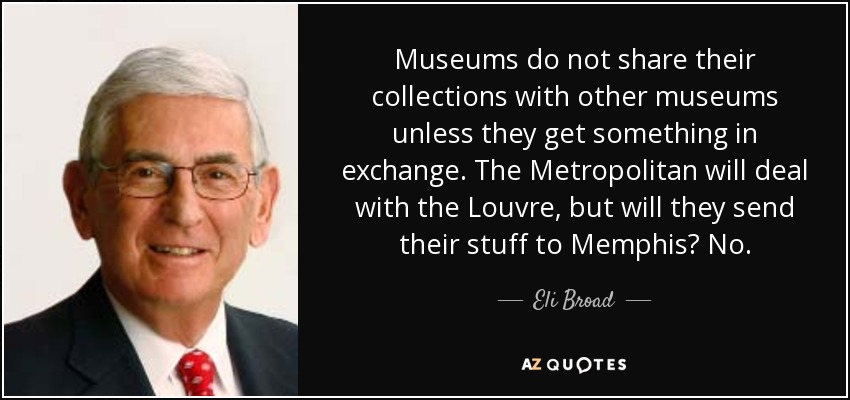 Museums do not share their collections with other museums unless they get something in exchange. The Metropolitan will deal with the Louvre, but will they send their stuff to Memphis? No. - Eli Broad