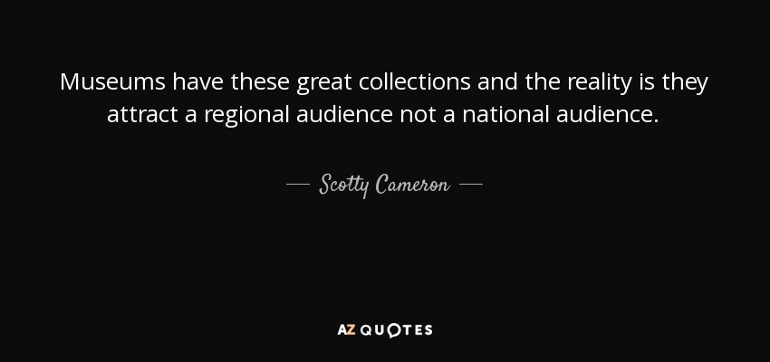 Museums have these great collections and the reality is they attract a regional audience not a national audience. - Scotty Cameron