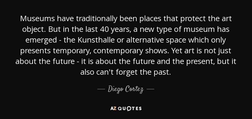 Museums have traditionally been places that protect the art object. But in the last 40 years, a new type of museum has emerged - the Kunsthalle or alternative space which only presents temporary, contemporary shows. Yet art is not just about the future - it is about the future and the present, but it also can't forget the past. - Diego Cortez