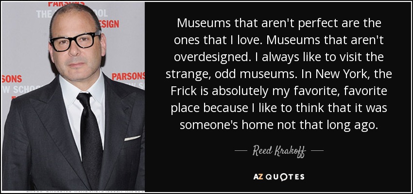 Museums that aren't perfect are the ones that I love. Museums that aren't overdesigned. I always like to visit the strange, odd museums. In New York, the Frick is absolutely my favorite, favorite place because I like to think that it was someone's home not that long ago. - Reed Krakoff