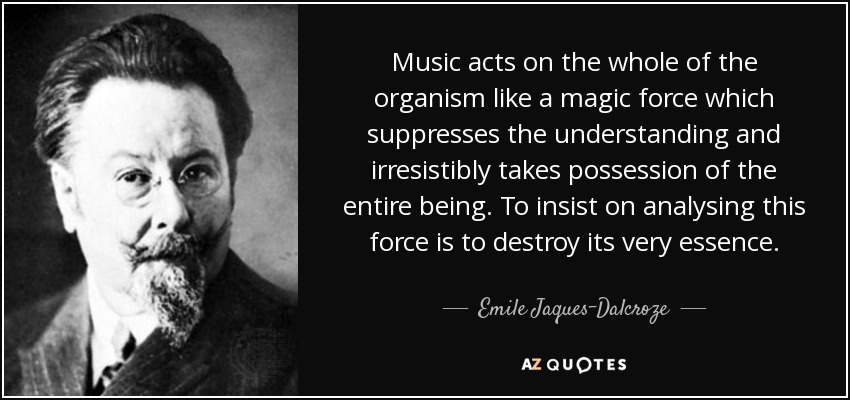 Music acts on the whole of the organism like a magic force which suppresses the understanding and irresistibly takes possession of the entire being. To insist on analysing this force is to destroy its very essence. - Emile Jaques-Dalcroze