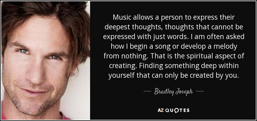Music allows a person to express their deepest thoughts, thoughts that cannot be expressed with just words. I am often asked how I begin a song or develop a melody from nothing. That is the spiritual aspect of creating. Finding something deep within yourself that can only be created by you. - Bradley Joseph
