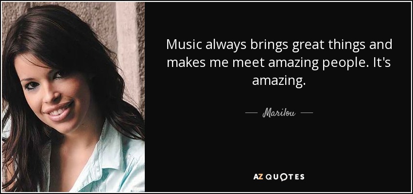 Music always brings great things and makes me meet amazing people. It's amazing. - Marilou
