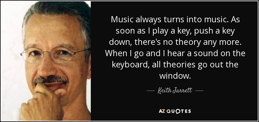 Music always turns into music. As soon as I play a key, push a key down, there's no theory any more. When I go and I hear a sound on the keyboard, all theories go out the window. - Keith Jarrett