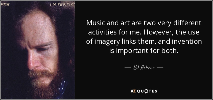 Music and art are two very different activities for me. However, the use of imagery links them, and invention is important for both. - Ed Askew